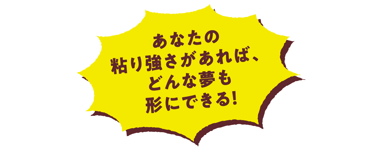 あなたの粘り強さがあれば、どんな夢も形にできる！