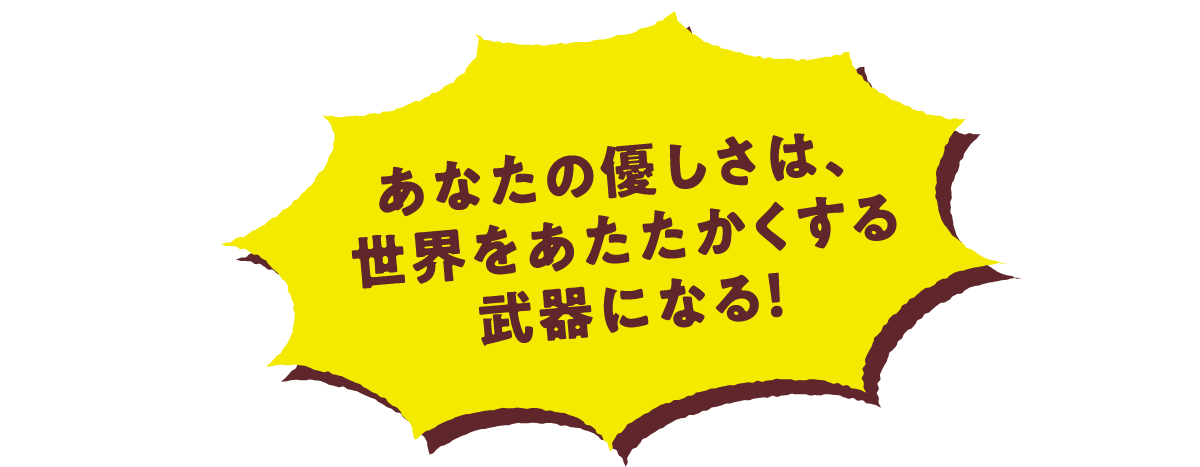 あなたの優しさは、世界を温かくする武器になる！