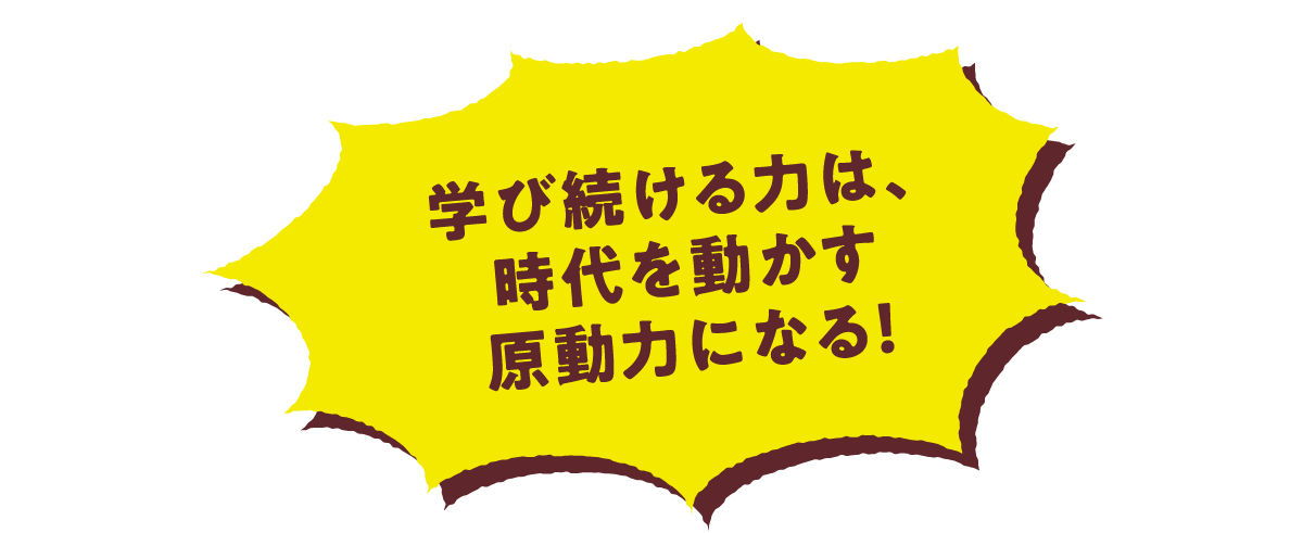 学び続ける力は、時代を動かす原動力になる！